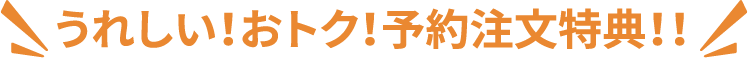 うれしい！おトク！予約注文特典！！